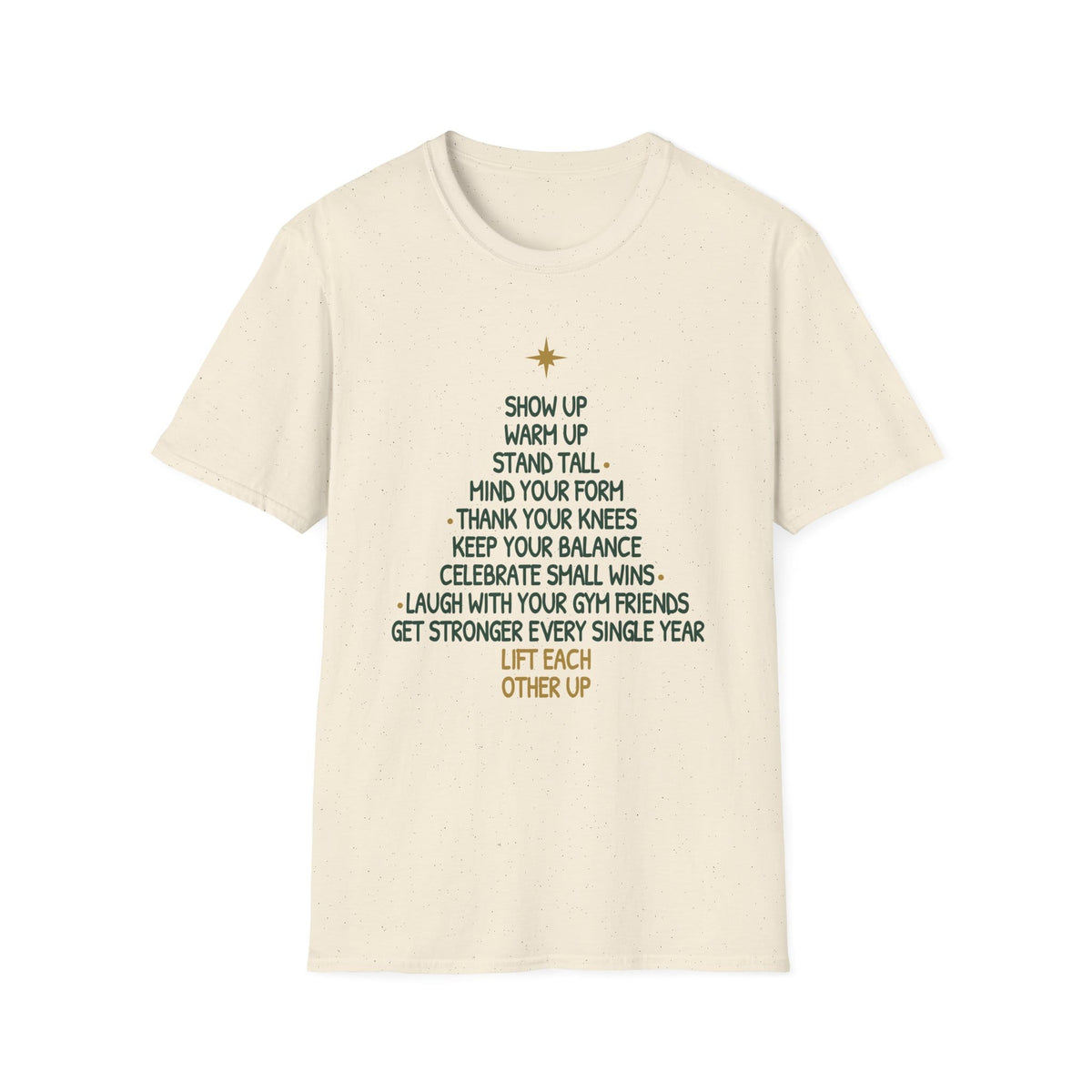 Natural t-shirt printed with a Christmas tree made of words, "SHOW UP, WARM UP, STAND TALL, MIND YOUR FORM, THANK YOUR KNEES, KEEP YOUR BALANCE, CELEBRATE SMALL WINS, LAUGH WITH YOUR GYM FRIENDS, GET STRONGER EVERY SINGLE YEAR, LIFT EACH OTHER UP", in green and gold with a gold star on top